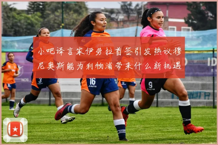 小吧译言家伊劳拉首签引发热议穆尼奥斯能为利物浦带来什么新机遇