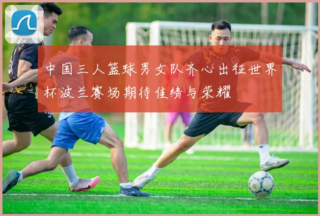 中国三人篮球男女队齐心出征世界杯波兰赛场期待佳绩与荣耀