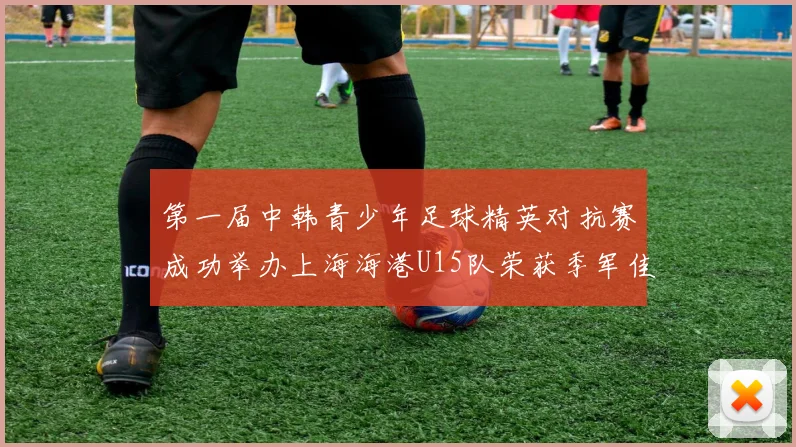 第一届中韩青少年足球精英对抗赛成功举办上海海港U15队荣获季军佳绩