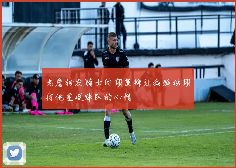 老詹转发骑士时期集锦让我感动期待他重返球队的心情