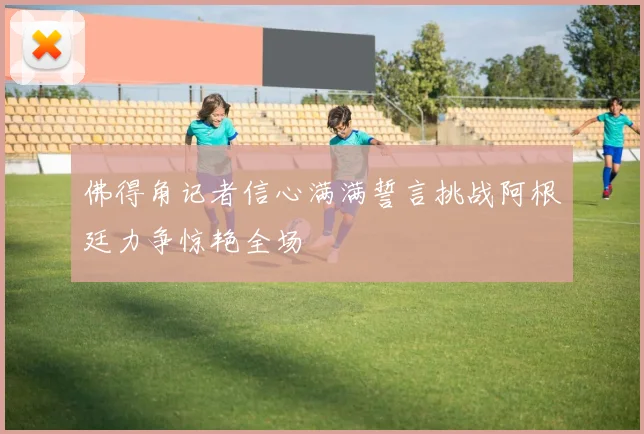 佛得角记者信心满满誓言挑战阿根廷力争惊艳全场