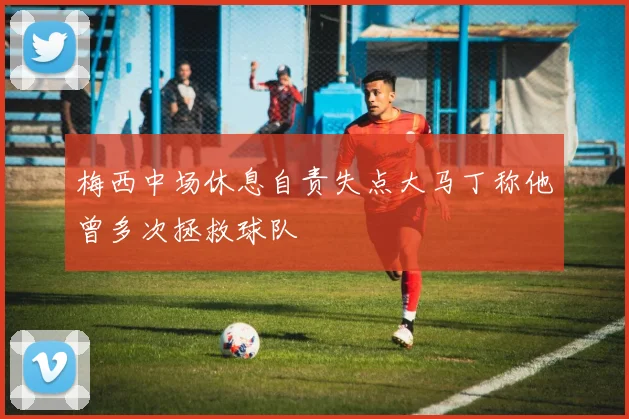 梅西中场休息自责失点大马丁称他曾多次拯救球队