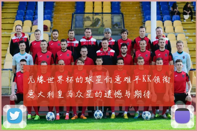 无缘世界杯的球星们意难平KK领衔意大利皇马众星的遗憾与期待