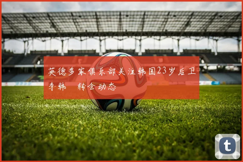英德多家俱乐部关注韩国23岁后卫李韩汎转会动态