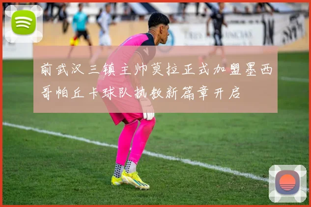 前武汉三镇主帅莫拉正式加盟墨西哥帕丘卡球队执教新篇章开启