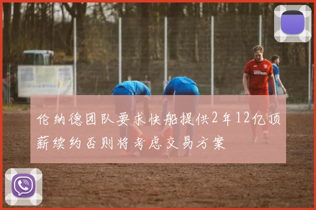 伦纳德团队要求快船提供2年12亿顶薪续约否则将考虑交易方案