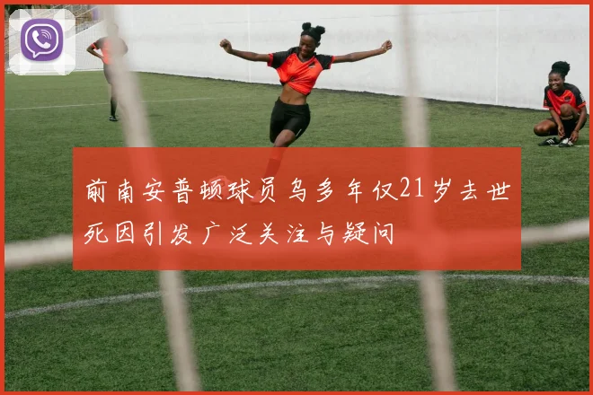 前南安普顿球员乌多年仅21岁去世死因引发广泛关注与疑问