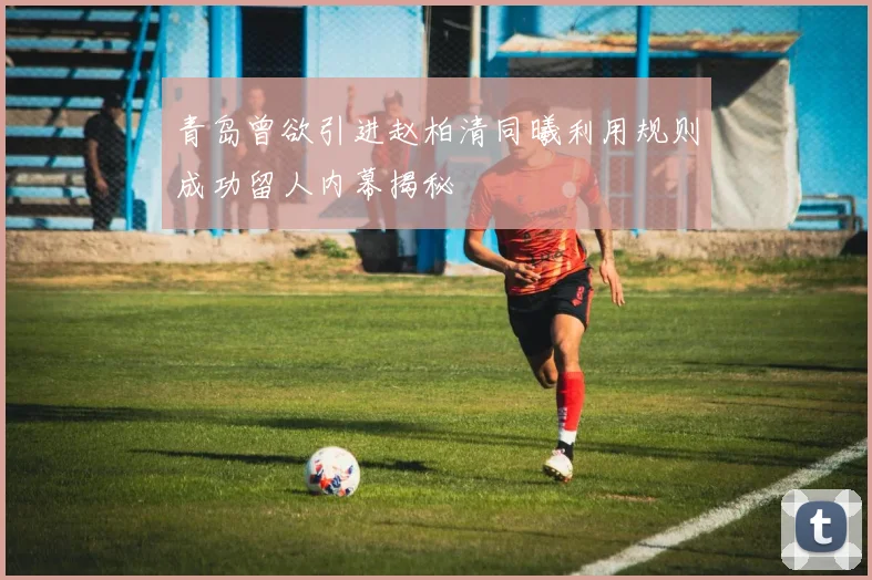 青岛曾欲引进赵柏清同曦利用规则成功留人内幕揭秘