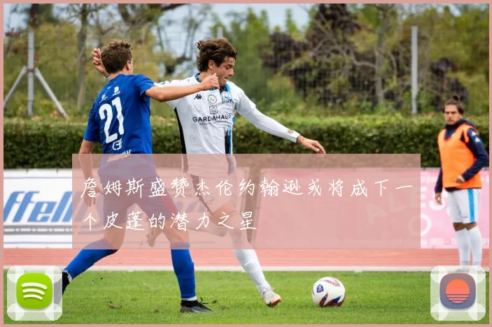 詹姆斯盛赞杰伦约翰逊或将成下一个皮蓬的潜力之星