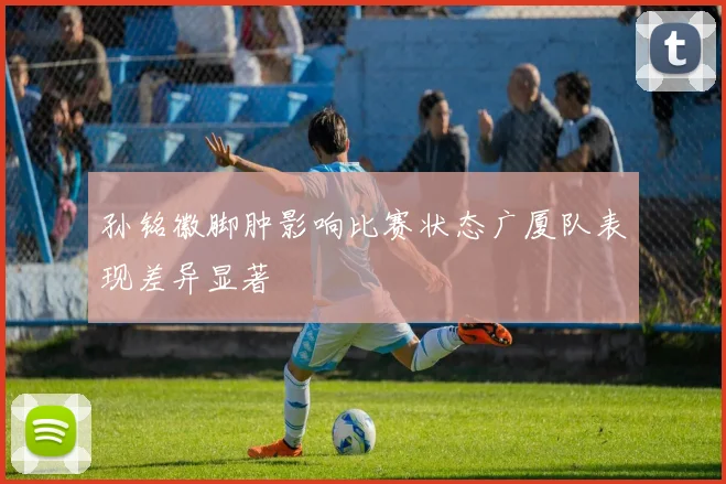 孙铭徽脚肿影响比赛状态广厦队表现差异显著