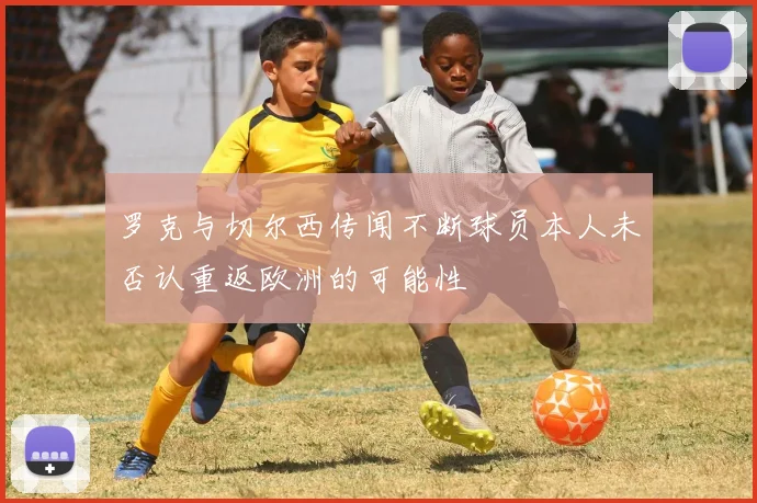 罗克与切尔西传闻不断球员本人未否认重返欧洲的可能性