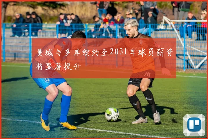 曼城与多库续约至2031年球员薪资将显著提升